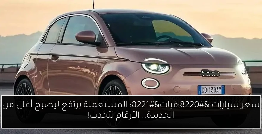 سعر سيارات “فيات” المستعملة يرتفع ليصبح أغلى من الجديدة.. الأرقام تتحدث!