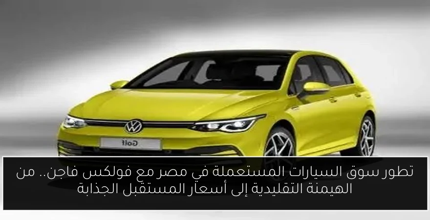 تطور سوق السيارات المستعملة في مصر مع فولكس فاجن.. من الهيمنة التقليدية إلى أسعار المستقبل الجذابة