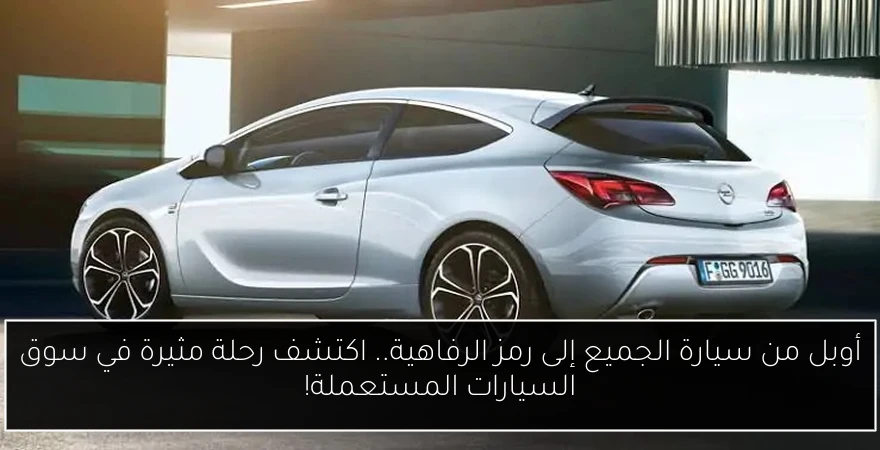 أوبل من سيارة الجميع إلى رمز الرفاهية.. اكتشف رحلة مثيرة في سوق السيارات المستعملة!