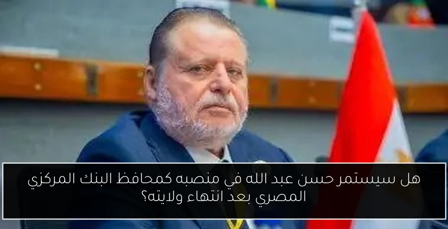 هل سيستمر حسن عبد الله في منصبه كمحافظ البنك المركزي المصري بعد انتهاء ولايته؟