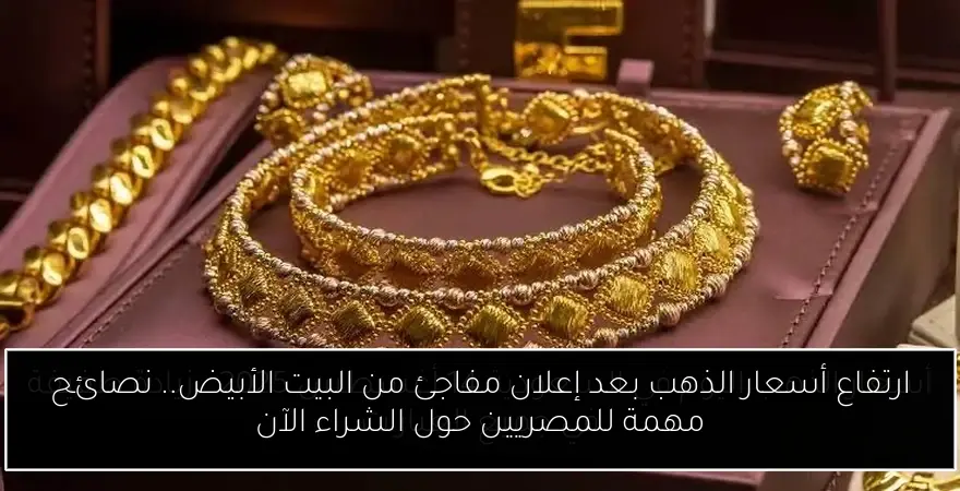 ارتفاع أسعار الذهب بعد إعلان مفاجئ من البيت الأبيض.. نصائح مهمة للمصريين حول الشراء الآن