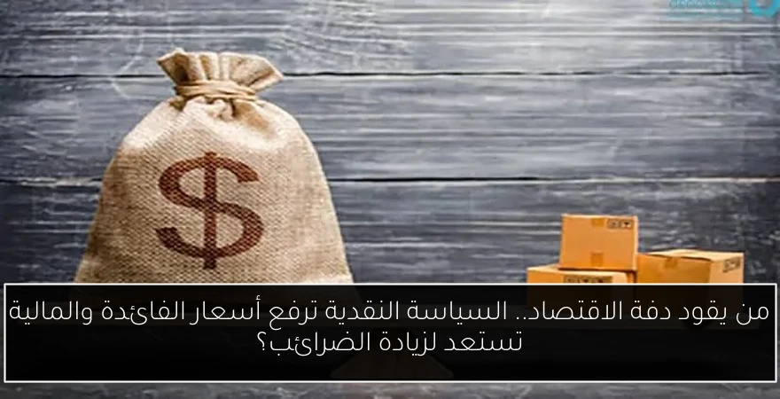 من يقود دفة الاقتصاد.. السياسة النقدية ترفع أسعار الفائدة والمالية تستعد لزيادة الضرائب؟