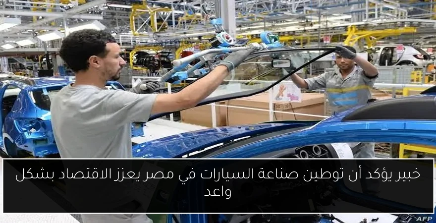 خبير يؤكد أن توطين صناعة السيارات في مصر يعزز الاقتصاد بشكل واعد