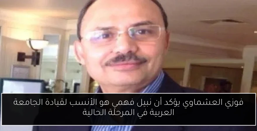 فوزي العشماوي يؤكد أن نبيل فهمي هو الأنسب لقيادة الجامعة العربية في المرحلة الحالية