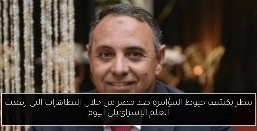 مطر يكشف خيوط المؤامرة ضد مصر من خلال التظاهرات التي رفعت العلم الإسرائيلي اليوم