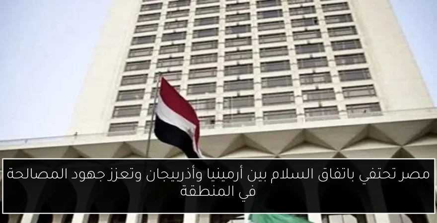 مصر تحتفي باتفاق السلام بين أرمينيا وأذربيجان وتعزز جهود المصالحة في المنطقة