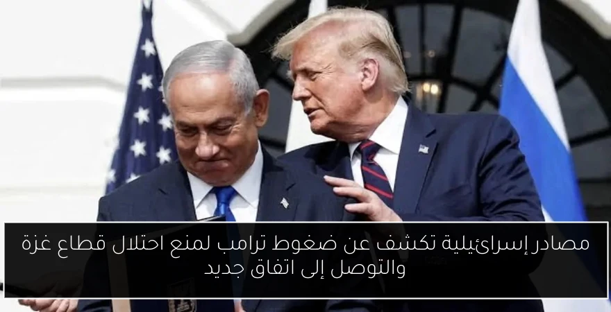 مصادر إسرائيلية تكشف عن ضغوط ترامب لمنع احتلال قطاع غزة والتوصل إلى اتفاق جديد