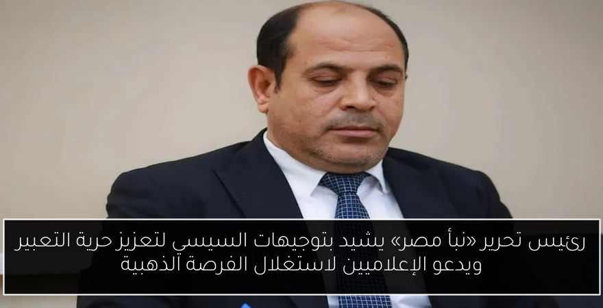 رئيس تحرير «نبأ مصر» يشيد بتوجيهات السيسي لتعزيز حرية التعبير ويدعو الإعلاميين لاستغلال الفرصة الذهبية