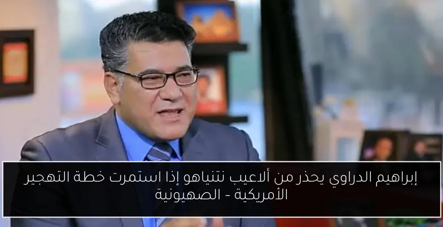 إبراهيم الدراوي يحذر من ألاعيب نتنياهو إذا استمرت خطة التهجير الأمريكية – الصهيونية