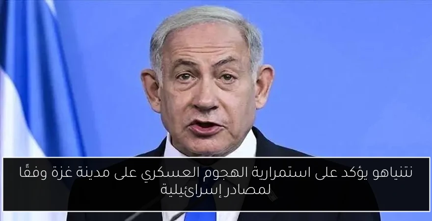 نتنياهو يؤكد على استمرارية الهجوم العسكري على مدينة غزة وفقًا لمصادر إسرائيلية