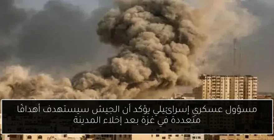 مسؤول عسكري إسرائيلي يؤكد أن الجيش سيستهدف أهدافًا متعددة في غزة بعد إخلاء المدينة