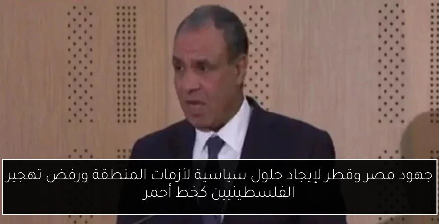 جهود مصر وقطر لإيجاد حلول سياسية لأزمات المنطقة ورفض تهجير الفلسطينيين كخط أحمر