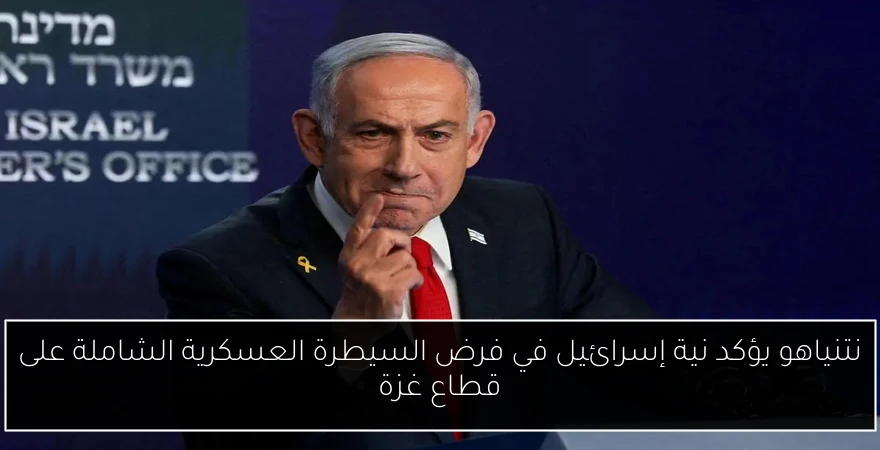 نتنياهو يؤكد نية إسرائيل في فرض السيطرة العسكرية الشاملة على قطاع غزة