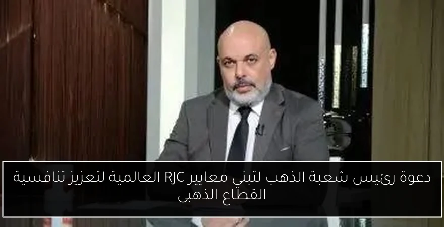 دعوة رئيس شعبة الذهب لتبني معايير RJC العالمية لتعزيز تنافسية القطاع الذهبى
