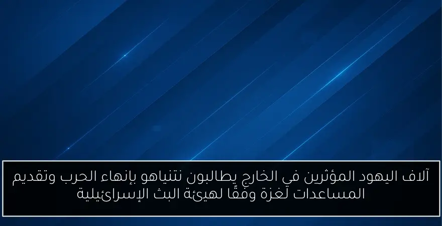 آلاف اليهود المؤثرين في الخارج يطالبون نتنياهو بإنهاء الحرب وتقديم المساعدات لغزة وفقًا لهيئة البث الإسرائيلية