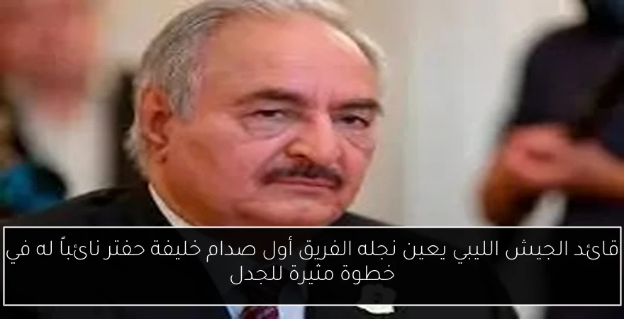 قائد الجيش الليبي يعين نجله الفريق أول صدام خليفة حفتر نائباً له في خطوة مثيرة للجدل