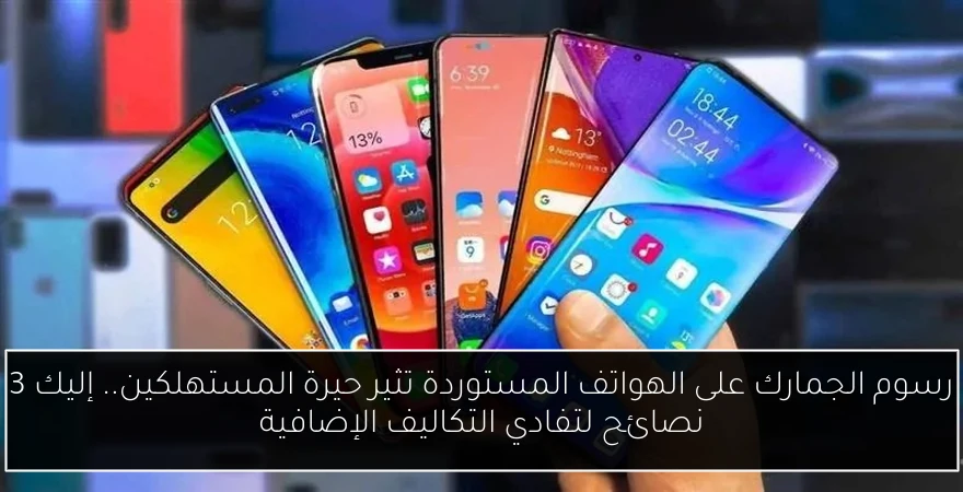 رسوم الجمارك على الهواتف المستوردة تثير حيرة المستهلكين.. إليك 3 نصائح لتفادي التكاليف الإضافية