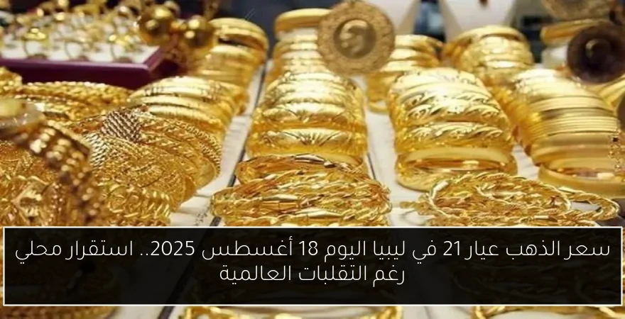 سعر الذهب عيار 21 في ليبيا اليوم 18 أغسطس 2025.. استقرار محلي رغم التقلبات العالمية